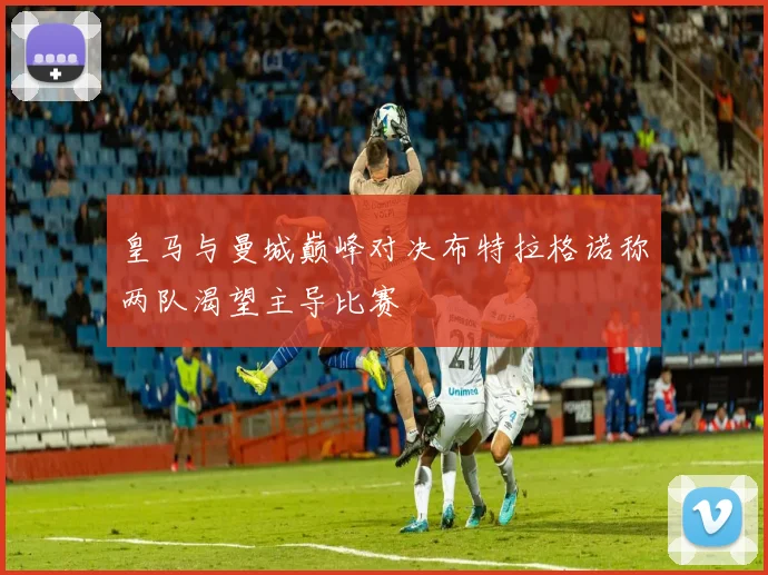皇马与曼城巅峰对决布特拉格诺称两队渴望主导比赛