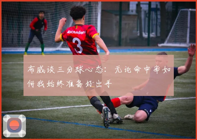布威谈三分球心态：无论命中率如何我始终准备好出手