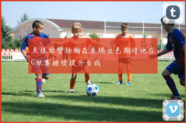 美媒称赞杨瀚森表现出色期待他在G联赛继续提升自我