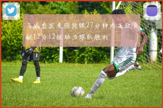 马威首发表现抢眼27分钟内高效贡献12分12板助力球队胜利