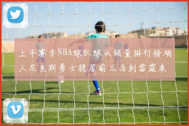 上半赛季NBA球队球衣销量排行榜湖人尼克斯勇士稳居前三马刺雷霆表现抢眼