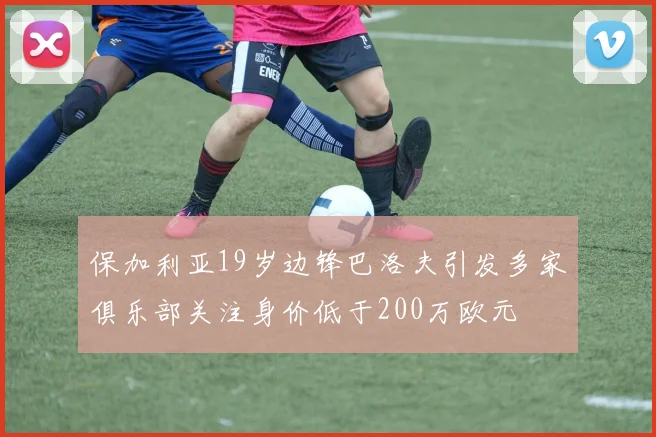 保加利亚19岁边锋巴洛夫引发多家俱乐部关注身价低于200万欧元