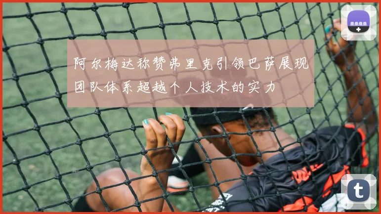 阿尔梅达称赞弗里克引领巴萨展现团队体系超越个人技术的实力
