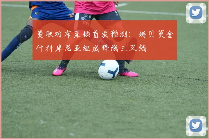 曼联对布莱顿首发预测：姆贝莫舍什科库尼亚组成锋线三叉戟