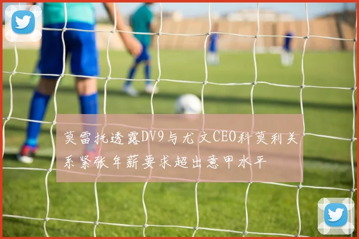 莫雷托透露DV9与尤文CEO科莫利关系紧张年薪要求超出意甲水平