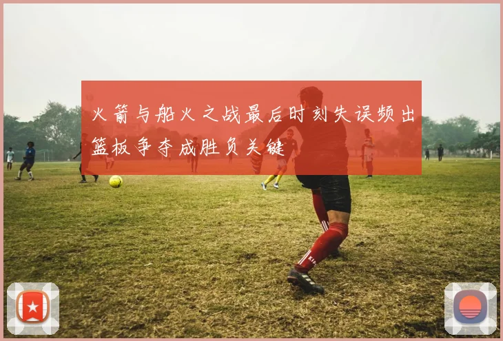 火箭与船火之战最后时刻失误频出篮板争夺成胜负关键
