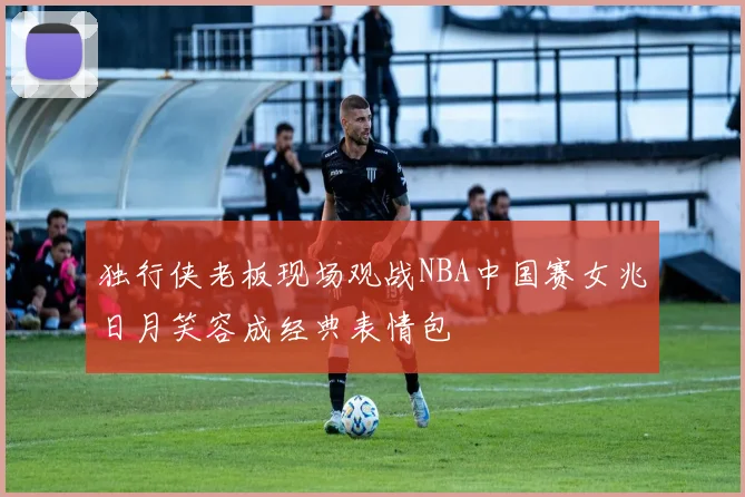 独行侠老板现场观战NBA中国赛女兆日月笑容成经典表情包