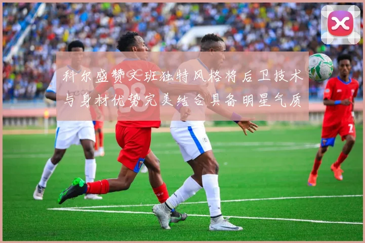 科尔盛赞文班独特风格将后卫技术与身材优势完美结合具备明星气质与球队形象
