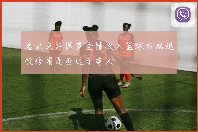 名记点评保罗全情投入篮球活动退役传闻是否过于夸大