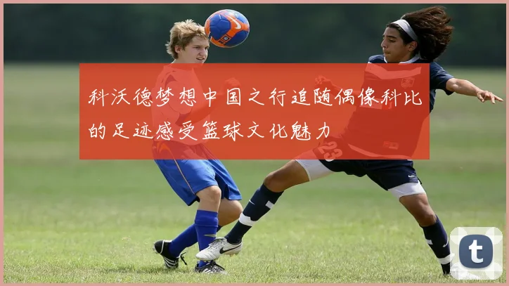 科沃德梦想中国之行追随偶像科比的足迹感受篮球文化魅力