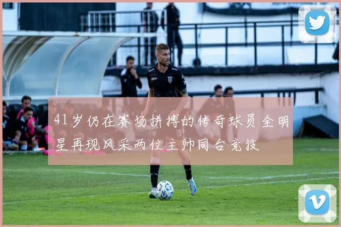 41岁仍在赛场拼搏的传奇球员全明星再现风采两位主帅同台竞技