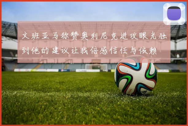 文班亚马称赞奥利尼克进攻眼光独到他的建议让我倍感信任与依赖