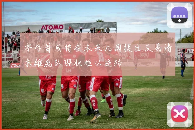 字母哥或将在未来几周提出交易请求雄鹿队现状难以逆转